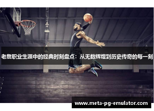 老詹职业生涯中的经典时刻盘点:从无数辉煌到历史传奇的每一刻 老詹职业生涯中的经典时刻盘点:从无数辉煌到历史传奇的每一刻
