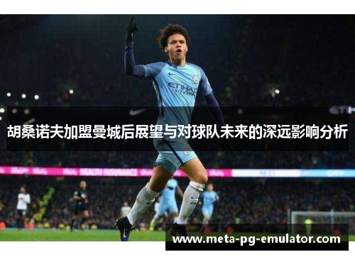 胡桑诺夫加盟曼城后展望与对球队未来的深远影响分析