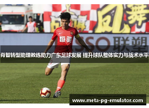 肖智转型助理教练助力广东足球发展 提升球队整体实力与战术水平 肖智转型助理教练助力广东足球发展 提升球队整体实力与战术水平