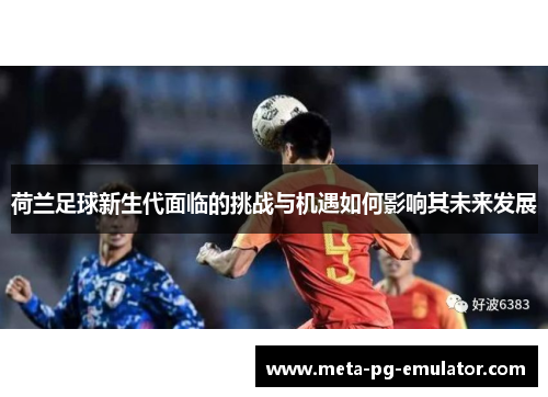 荷兰足球新生代面临的挑战与机遇如何影响其未来发展
