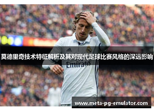 莫德里奇技术特征解析及其对现代足球比赛风格的深远影响 莫德里奇技术特征解析及其对现代足球比赛风格的深远影响