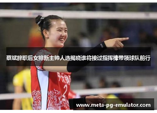 蔡斌辞职后女排新主帅人选揭晓谁将接过指挥棒带领球队前行