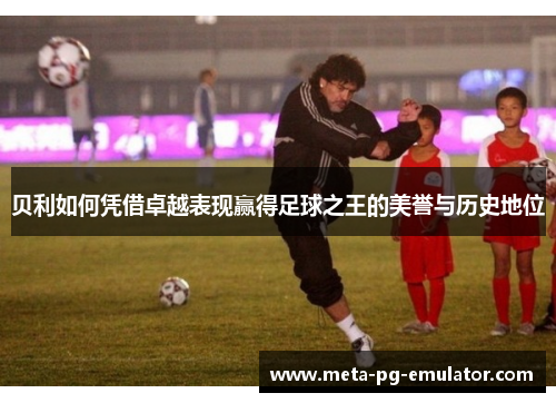 贝利如何凭借卓越表现赢得足球之王的美誉与历史地位