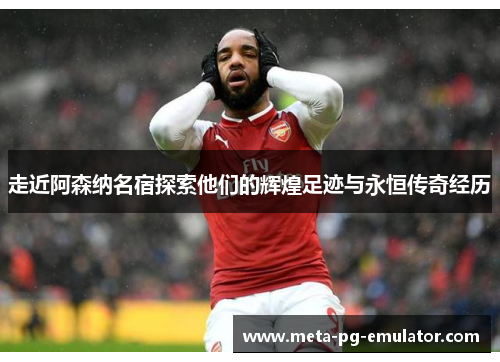 走近阿森纳名宿探索他们的辉煌足迹与永恒传奇经历