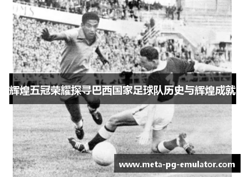 辉煌五冠荣耀探寻巴西国家足球队历史与辉煌成就
