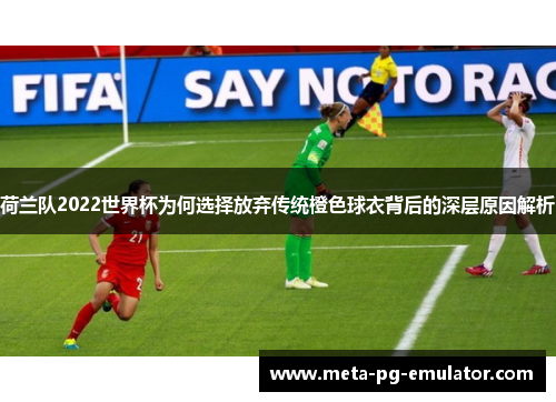 荷兰队2022世界杯为何选择放弃传统橙色球衣背后的深层原因解析