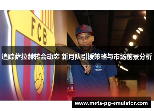 追踪萨拉赫转会动态 新月队引援策略与市场前景分析