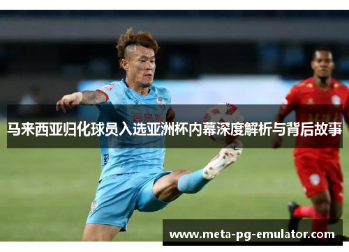 马来西亚归化球员入选亚洲杯内幕深度解析与背后故事