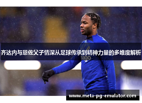 齐达内与恩佐父子情深从足球传承到精神力量的多维度解析