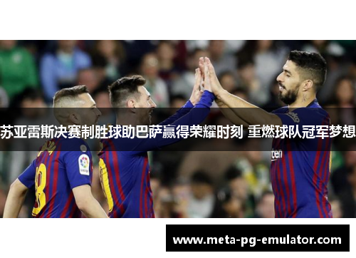 苏亚雷斯决赛制胜球助巴萨赢得荣耀时刻 重燃球队冠军梦想