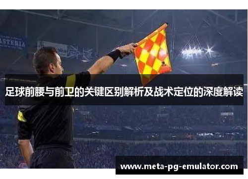 足球前腰与前卫的关键区别解析及战术定位的深度解读