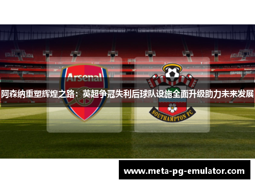 阿森纳重塑辉煌之路:英超争冠失利后球队设施全面升级助力未来发展 阿森纳重塑辉煌之路:英超争冠失利后球队设施全面升级助力未来发展
