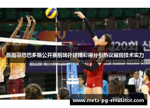 陈雨菲巴巴多斯公开赛前场扑球精彩得分引热议展现技术实力