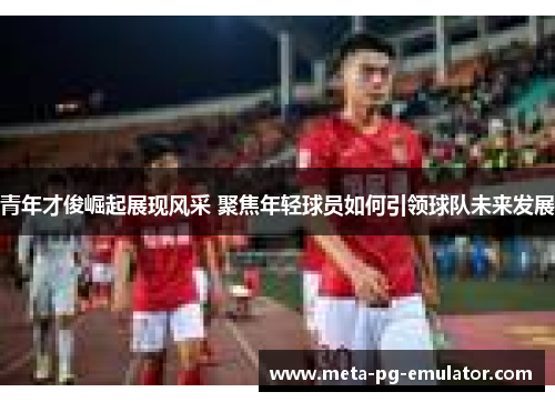 青年才俊崛起展现风采 聚焦年轻球员如何引领球队未来发展