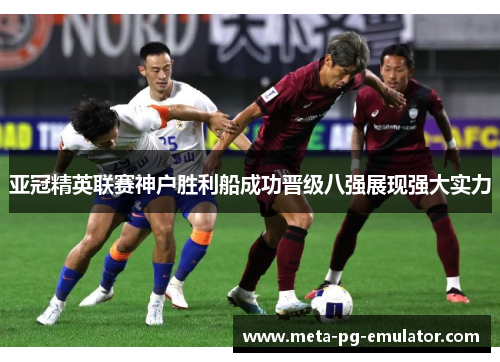 亚冠精英联赛神户胜利船成功晋级八强展现强大实力 亚冠精英联赛神户胜利船成功晋级八强展现强大实力